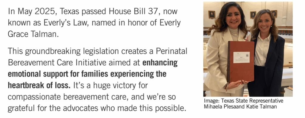 This image contains text that reads In May 2025, Texas passed House Bill 37, now known as Everly’s Law, named in honor of Everly Grace Talman. 

This groundbreaking legislation creates a Perinatal Bereavement Care Initiative aimed at enhancing emotional support for families experiencing the heartbreak of loss. It’s a huge victory for compassionate bereavement care, and we’re so grateful for the advocates who made this possible. 