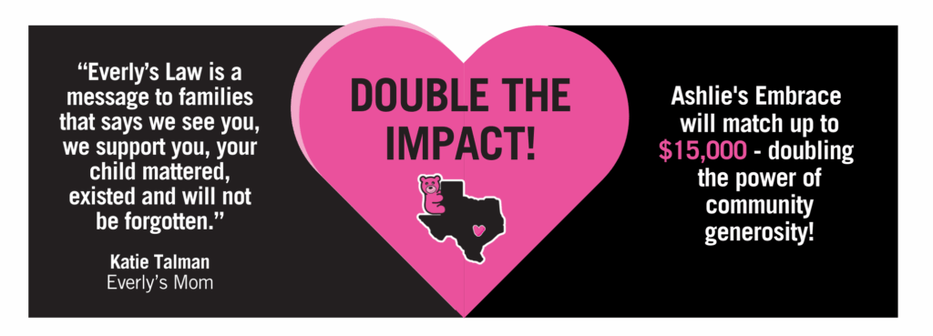This image includes a quote from Katie Talman, "Everly's Law is a message to families that we see you, we support you, your child mattered, existed and will not be forgotten. 
It also includes this statement: 
Double the impact! Ashlie's Embrace will match up to $15,000 - doubling the power of community generosity! 